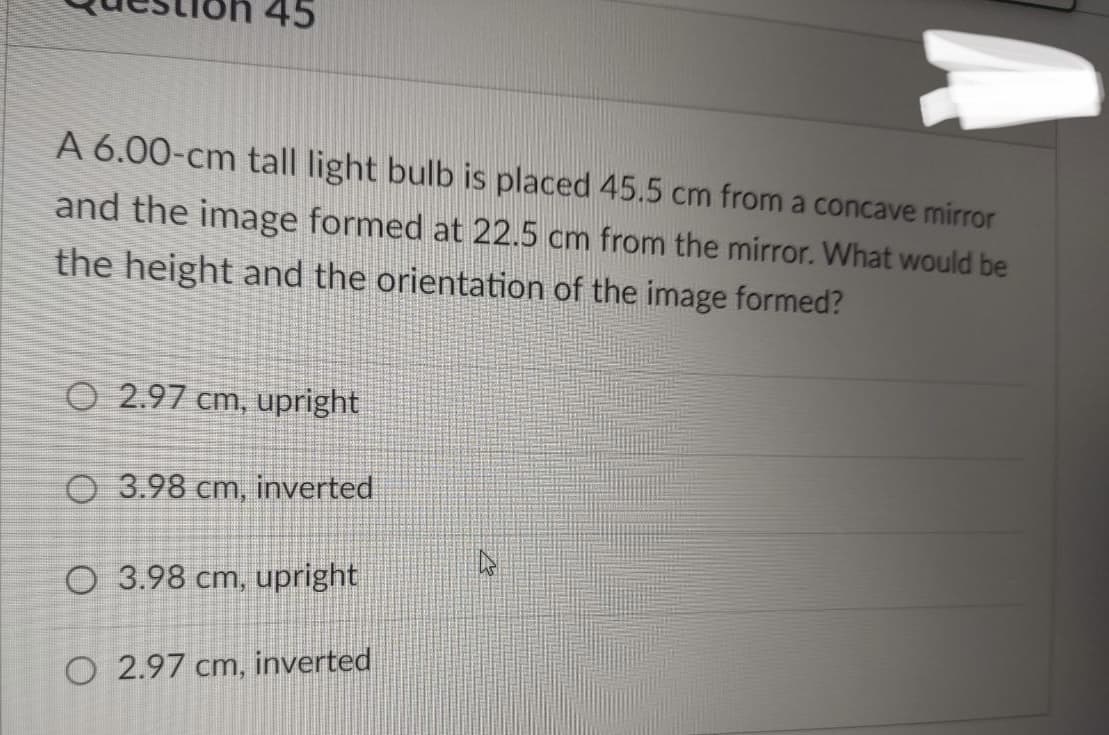 45
A 6.00-cm tall light bulb is placed 45.5 cm from a concave mirror
and the image formed at 22.5 cm from the mirror. What would be
the height and the orientation of the image formed?
O2.97 cm, upright
O 3.98 cm, inverted
O 3.98 cm, upright
O 2.97 cm, inverted