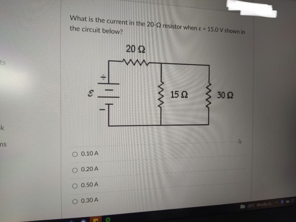 ts
k
ms
What is the current in the 20- resistor when & = 15.0 V shown in
the circuit below?
20 22
15 Q2
30 92
O 0.10 A
O 0.20 A
O 0.50 A
O 0.30 A
28°C Mostly cl...^IE
