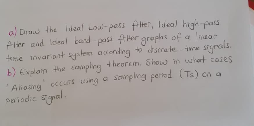 a) Drow the Ideal Low-pass fri Her, Ideal high-pass
filter and Ideal band- pass filHer graphs of a linear
time invariant system according to discrete - time signals.
b) Explain the sampling +heorem.
Show in what coses
Aliasng occurs usng a
sampling period (Ts) on a
periodic signal.
