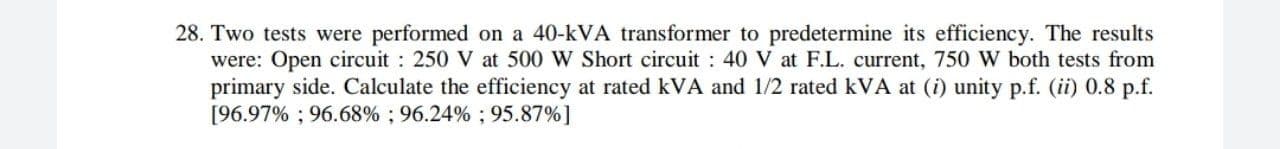 Two tests were performed on a 40-kVA transformer to predetermine its efficiency. The results
were: Open circuit : 250 V at 500 W Short circuit : 40 V at F.L. current, 750 W both tests from
primary side. Calculate the efficiency at rated kVA and 1/2 rated kVA at (i) unity p.f. (ii) 0.8 p.f.
[96.97% ; 96.68% ; 96.24% ; 95.87%]
