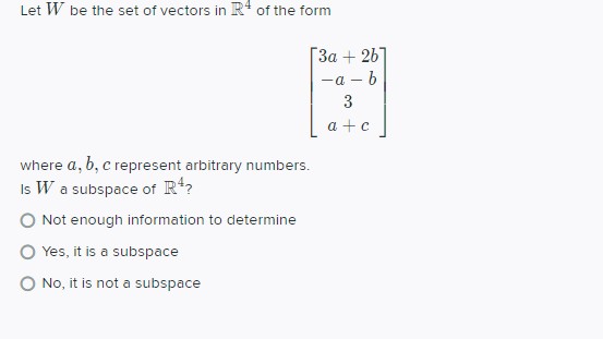 Let W be the set of vectors in R+ of the form
ГЗа + 26
—а — b
3
a +c
where a, b, c represent arbitrary numbers.
Is W a subspace of Rt?
O Not enough information to determine
O Yes, it is a subspace
O No, it is not a subspace
