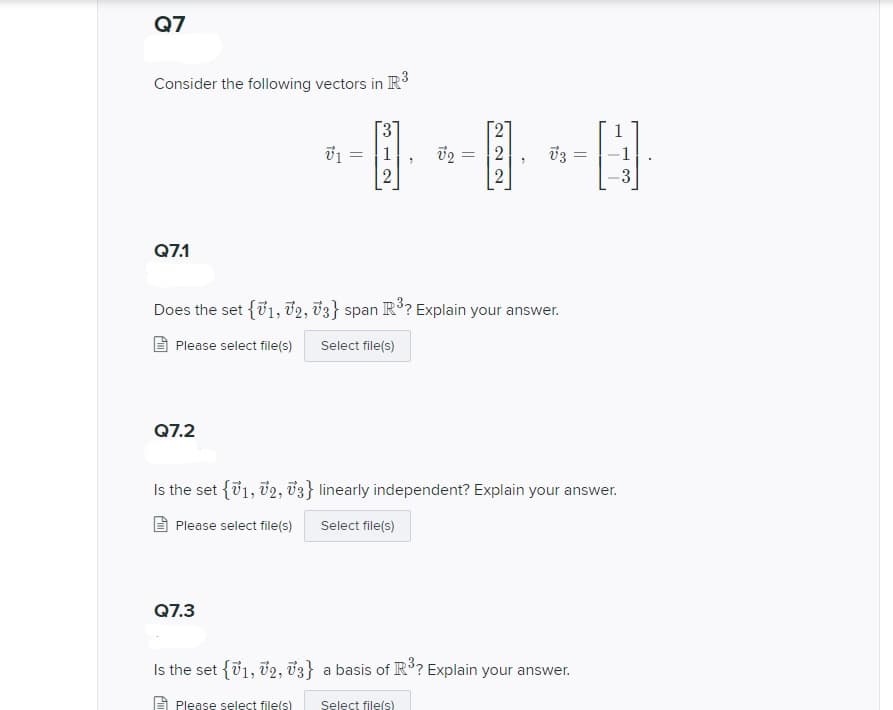 Q7
Consider the following vectors in R3
1-[日
1
v3 =
3
Q7.1
Does the set {01, 72, v3} span R3? Explain your answer.
Please select file(s)
Select file(s)
Q7.2
Is the set {v1, 02, v3} linearly independent? Explain your answer.
Please select file(s)
Select file(s)
Q7.3
Is the set {v1, v2, v3} a basis of R³? Explain your answer.
Please select file(s)
Select file(s)
