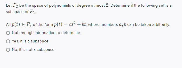 Let P2 be the space of polynomials of degree at most 2. Determine if the following set is a
subspace of P2.
All p(t) E P2 of the form p(t) = at? + bt, where numbers a, b can be taken arbitrarily.
Not enough information to determine
Yes, it is a subspace
O No, it is not a subspace
