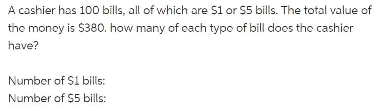 A cashier has 100 bills, all of which are $1 or $5 bills. The total value of
the money is $380. how many of each type of bill does the cashier
have?
Number of $1 bills:
Number of $5 bills: