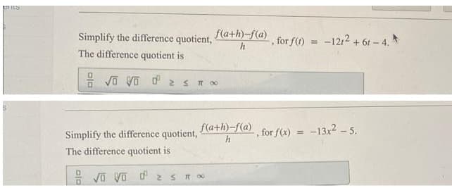 S
Simplify the difference quotient,
The difference quotient is
√ Vo ¹2 s
Simplify the difference quotient,
The difference quotient is
f(a+h)-f(a) -, for f(t) = -1212 +6r-4.*
h
TT 00
f(a+h)-f(a)
h
√ Vod 2 ≤ 11 00
for f(x) =
-13x² - 5.