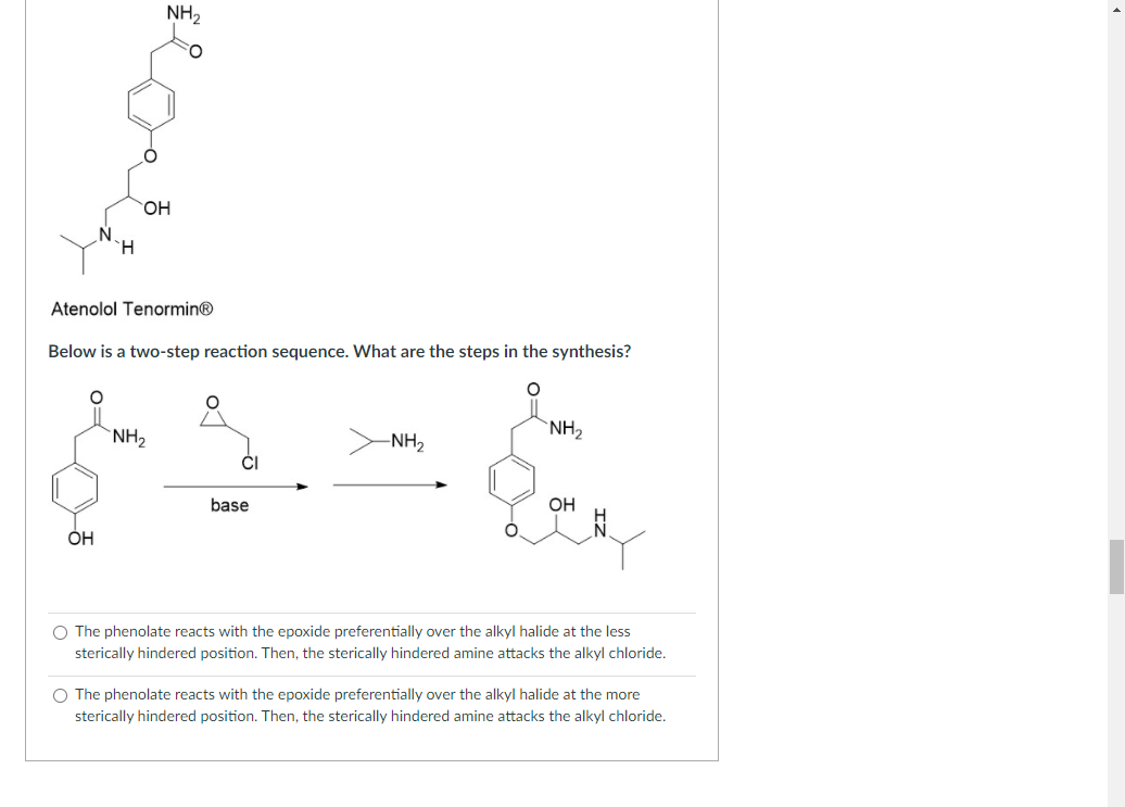 NH2
HO,
H.
Atenolol Tenormin®
Below is a two-step reaction sequence. What are the steps in the synthesis?
`NH2
-NH2
`NH2
base
OH
OH
O The phenolate reacts with the epoxide preferentially over the alkyl halide at the less
sterically hindered position. Then, the sterically hindered amine attacks the alkyl chloride.
O The phenolate reacts with the epoxide preferentially over the alkyl halide at the more
sterically hindered position. Then, the sterically hindered amine attacks the alkyl chloride.
