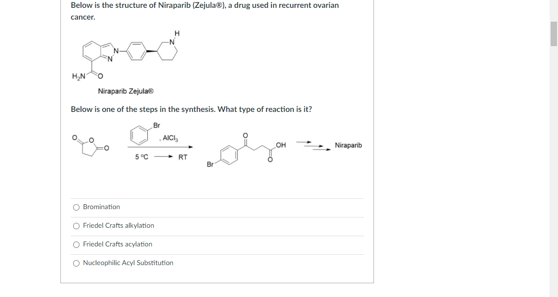 Below is the structure of Niraparib (Zejula®), a drug used in recurrent ovarian
cancer.
H
N-
EN
H2N
Niraparib Zejula®
Below is one of the steps in the synthesis. What type of reaction is it?
Br
AIC,
OH
Niraparib
5 °C
> RT
Br
O Bromination
O Friedel Crafts alkylation
O Friedel Crafts acylation
O Nucleophilic Acyl Substitution
