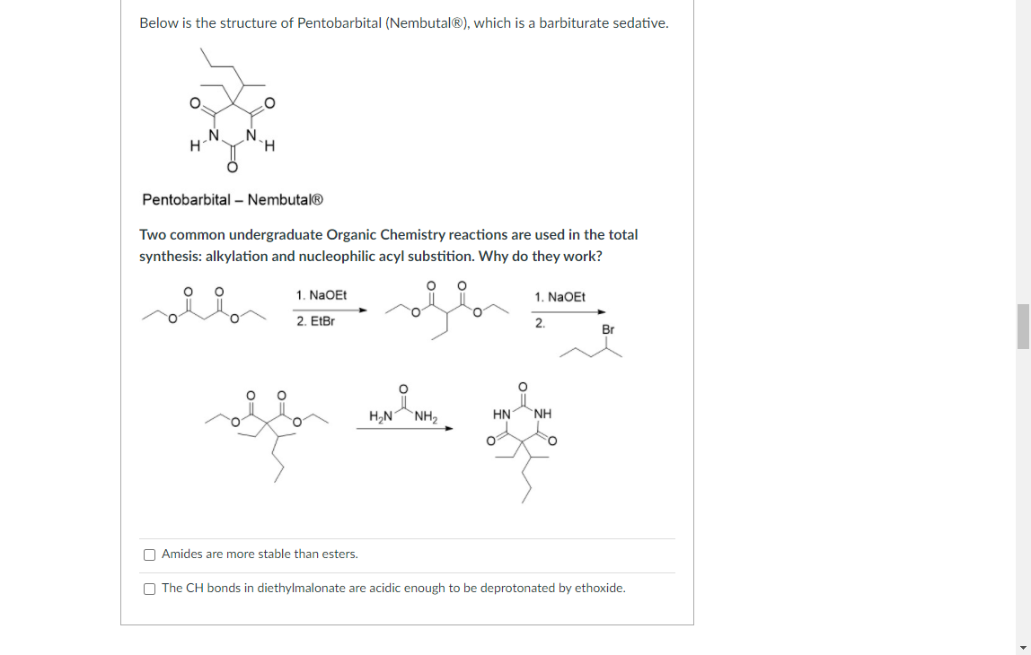 Below is the structure of Pentobarbital (Nembutal®), which is a barbiturate sedative.
N
H
Pentobarbital – Nembutal®
Two common undergraduate Organic Chemistry reactions are used in the total
synthesis: alkylation and nucleophilic acyl substition. Why do they work?
1. NAOET
1. NAOET
2. EtBr
2.
Br
H,N NH2
HN
NH
O Amides are more stable than esters.
O The CH bonds in diethylmalonate are acidic enough to be deprotonated by ethoxide.
