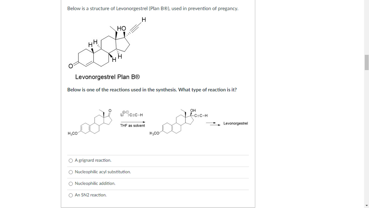 Below is a structure of Levonorgestrel (Plan B®), used in prevention of pregancy.
но
HH
H.
Levonorgestrel Plan B®
Below is one of the reactions used in the synthesis. What type of reaction is it?
он
:CEC-H
Lc=c-H
THF as solvent
Levonorgestrel
H,CO
H,CO
O A grignard reaction.
Nucleophilic acyl substitution.
O Nucleophilic addition.
O An SN2 reaction.
O O
