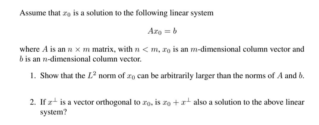 Assume that xo is a solution to the following linear system
Axo
= 6
where A is an n × m matrix, with n < m, xo is an m-dimensional column vector and
b is an n-dimensional column vector.
1. Show that the L² norm of xo can be arbitrarily larger than the norms of A and b.
2. If x- is a vector orthogonal to xo, is xo + x- also a solution to the above linear
system?
