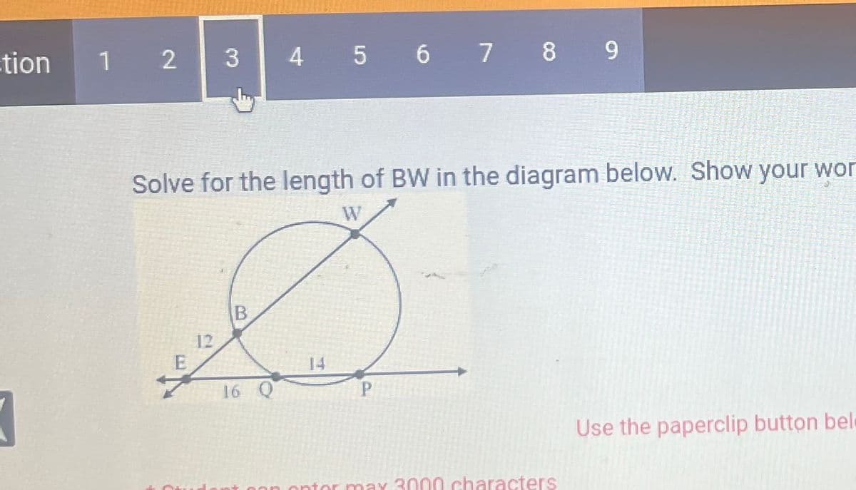 tion
3
1 2
3
12
E
Solve for the length of BW in the diagram below. Show your wor
Ø
B
P
4 5 6 7 8 9
16
ontor max 3000 characters
Use the paperclip button bel