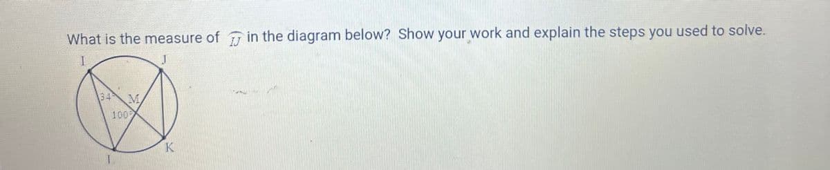 What is the measure of in the diagram below? Show your work and explain the steps you used to solve.
I
J
134 M
1009
K