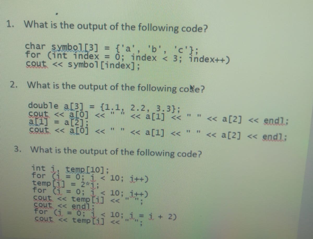 1. What is the output of the following code?
'c'};
char symbol[3] = {'a", b, c'}
for (int index = 0; index < 3; index++)
cout << symbol [index];
2. What is the output of the following coke?
double a[3] = {1.1, 2.2, 3.3};
cout
a[i] = a[2E
cout << a[0] <<
<< a[0] <<
<< a[1] <<
<< a[2] << endl;
a[2];
<< a[1] <<
<< a[2] << endl;
3. What is the output of the following code?
int i, temp[10];
for (i = 0; i< 10; i++)
temp [i] = 2*i;
for (i = 0; i<
cout << temp [i] <<
cout << endl:
for (i = 0:
cout << temp [i] <
10; i++)
; i<
10; i = i + 2)
