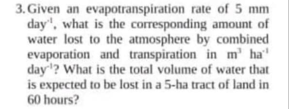 3. Given an evapotranspiration rate of 5 mm
day', what is the corresponding amount of
water lost to the atmosphere by combined
evaporation and transpiration in m' ha'
day'? What is the total volume of water that
is expected to be lost in a 5-ha tract of land in
60 hours?
