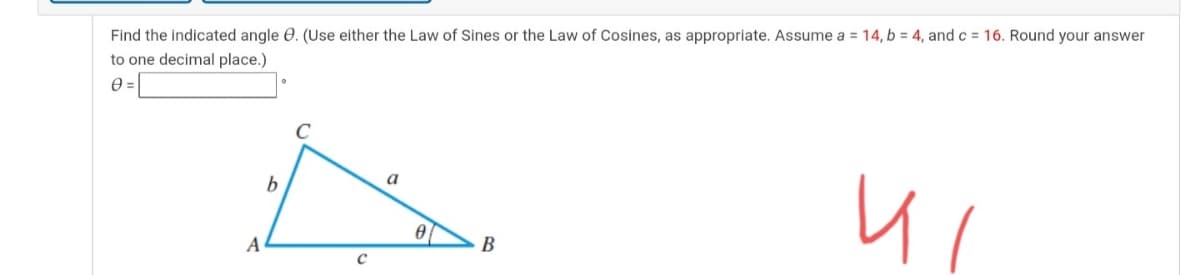 Find the indicated angle 0. (Use either the Law of Sines or the Law of Cosines, as appropriate. Assume a = 14, b = 4, and c = 16. Round your answer
to one decimal place.)
a
b
A
B
