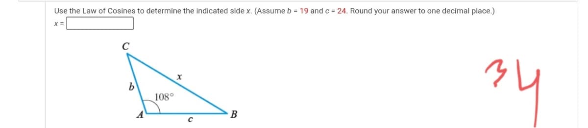 Use the Law of Cosines to determine the indicated side x. (Assume b = 19 andc = 24. Round your answer to one decimal place.)
X =
108°
B
