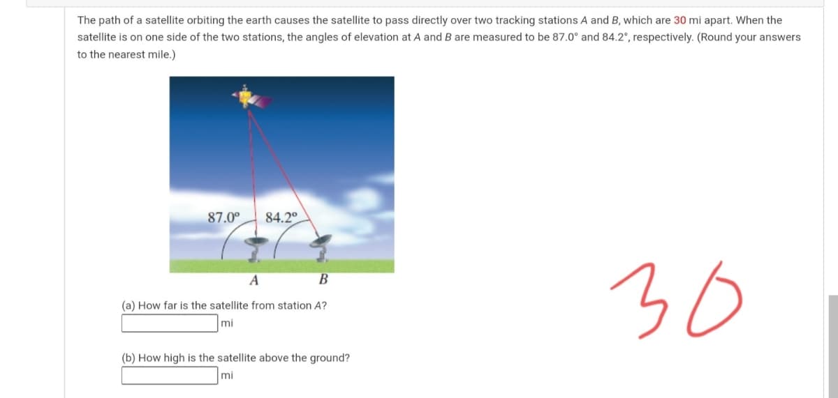 The path of a satellite orbiting the earth causes the satellite to pass directly over two tracking stations A and B, which are 30 mi apart. When the
satellite is on one side of the two stations, the angles of elevation at A and B are measured to be 87.0° and 84.2°, respectively. (Round your answers
to the nearest mile.)
87.0°
84.2°
30
A
В
(a) How far is the satellite from station A?
mi
(b) How high is the satellite above the ground?
mi
