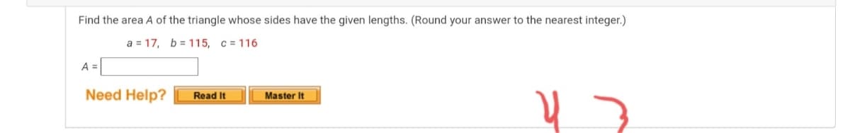 Find the area A of the triangle whose sides have the given lengths. (Round your answer to the nearest integer.)
a = 17, b = 115, c = 116
A =
Need Help?
Read It
Master It
