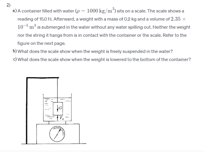 2)
a) A container filled with water (p= 1000 kg/m³) sits on a scale. The scale shows a
reading of 15.0 N. Afterward, a weight with a mass of 0.2 kg and a volume of 2.35 ×
10-5 m³ is submerged in the water without any water spilling out. Neither the weight
nor the string it hangs from is in contact with the container or the scale. Refer to the
figure on the next page.
b) What does the scale show when the weight is freely suspended in the water?
c) What does the scale show when the weight is lowered to the bottom of the container?
Fo
THE