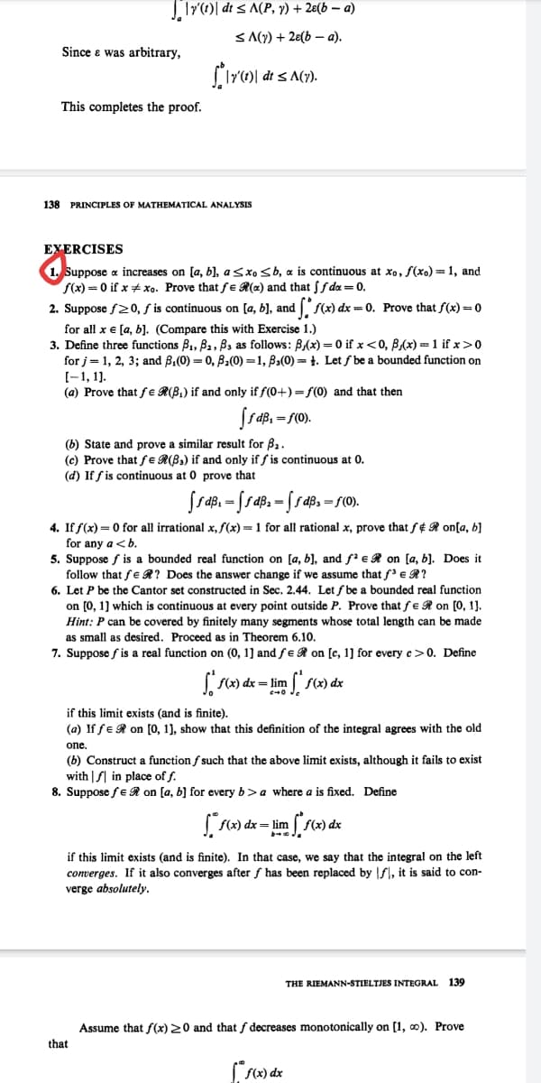 |Tr()| dt < A(P, y) + 2e(b – a)
S A(y) + 28(b – a).
Since e was arbitrary,
dt < A(y).
This completes the proof.
138 PRINCIPLES OF MATHEMATICAL ANALYSIS
EYERCISES
1. Suppose a increases on [a, b), asxo sb, a is continuous at xo, f(xo)=1, and
f(x) = 0 if x xo. Prove that fe R(x) and that f da = 0.
2. Suppose f20, f is continuous on [a, b], and f(x) dx = 0. Prove that f(x) =0
for all x e [a, b). (Compare this with Exercise 1.)
3. Define three functions B1, B2, B3 as follows: B,(x) = 0 if x<0, B,(x) =1 if x>0
for j= 1, 2, 3; and B,(0) = 0, B2(0) =1, B3(0) = 1. Let ƒ be a bounded function on
(-1, 1].
(a) Prove that fe R(B,) if and only if f(0+) = f(0) and that then
=f(0
(b) State and prove a similar result for B2.
(c) Prove that fe R(B,) if and only if f is continuous at 0.
(d) If f is continuous at 0 prove that
4. If f(x) = 0 for all irrational x, f(x) = 1 for all rational x, prove that f¢ R on[a, b}
for any a <b.
5. Suppose f is a bounded real function on [a, b], and f' e R on [a, b]. Does it
follow that fe R? Does the answer change if we assume that f'e R?
6. Let P be the Cantor set constructed in Sec. 2.44. Let f be a bounded real function
on (0, 1] which is continuous at every point outside P. Prove that fe R on [0, 1].
Hint: P can be covered by finitely many segments whose total length can be made
as small as desired. Proceed as in Theorem 6.10.
7. Suppose f is a real function on (0, 1] and fe R on [c, 1] for every c>0. Define
((x) dx= lim
fx) dx
c+0 Je
if this limit exists (and is finite).
(a) If fe R on [0, 1), show that this definition of the integral agrees with the old
one.
(b) Construct a function f such that the above limit exists, although it fails to exist
with | f| in place of f.
8. Suppose fe R on [a, b) for every b>a where a is fixed. Define
( f(x) dx= lim
if this limit exists (and is finite). In that case, we say that the integral on the left
converges. If it also converges after f has been replaced by f, it is said to con-
verge absolutely.
THE RIEMANN-STIELTJES INTEGRAL
139
Assume that f(x) 20 and that f decreases monotonically on [1, 0). Prove
that
