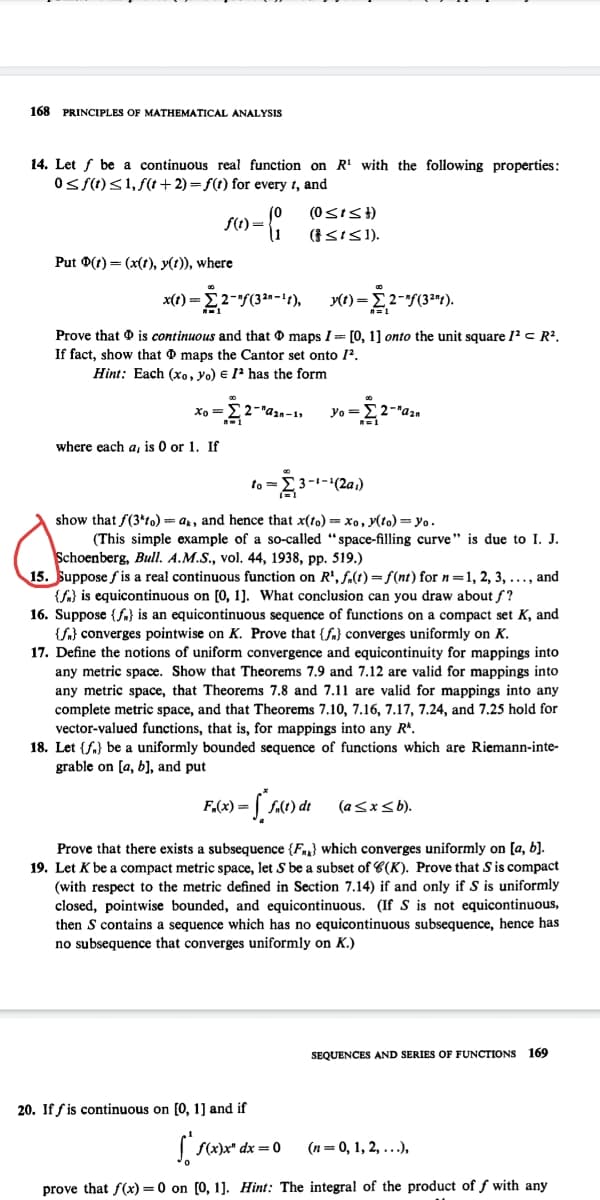 168 PRINCIPLES OF MATHEMATICAL ANALYSIS
14. Let f be a continuous real function on R' with the following properties:
Os f(1)<1, f(t+ 2) = f(t) for every t, and
(0
f(t)=
11
(SIS1).
Put 9(t) = (x(t), y(t)), where
x(1) =E2-"f(32n - 1f),
-E2-(3").
y(t) =
Prove that 0 is continuous and that O maps I= [0, 1] onto the unit square 12 c R?.
If fact, show that O maps the Cantor set onto 1?.
Hint: Each (xo, Yo) e 1? has the form
Xo =
Yo =
2-"azn
where each a, is 0 or 1. If
to =
' 3 -1-'(2a,)
show that f(3*to) = ar, and hence that x(to) = xo, y(to) = yo.
(This simple example of a so-called "space-filling curve" is due to I. J.
Schoenberg, Bull. A.M.S., vol. 44, 1938, pp. 519.)
15. Suppose f is a real continuous function on R', f.(1)=f(nt) for n=1, 2, 3, ..., and
{f) is equicontinuous on [0, 1]. What conclusion can you draw about f?
16. Suppose {f.} is an equicontinuous sequence of functions on a compact set K, and
{f} converges pointwise on K. Prove that {fa} converges uniformly on K.
17. Define the notions of uniform convergence and equicontinuity for mappings into
any metric space. Show that Theorems 7.9 and 7.12 are valid for mappings into
any metric space, that Theorems 7.8 and 7.11 are valid for mappings into any
complete metric space, and that Theorems 7.10, 7.16, 7.17, 7.24, and 7.25 hold for
vector-valued functions, that is, for mappings into any R*.
18. Let {f.} be a uniformly bounded sequence of functions which are Riemann-inte-
grable on [a, b], and put
F.(x) =
fa(t)
(a<xsb).
Prove that there exists a subsequence {F} which converges uniformly on [a, b].
19. Let K be a compact metric space, let S be a subset of C(K). Prove that S is compact
(with respect to the metric defined in Section 7.14) if and only if S is uniformly
closed, pointwise bounded, and equicontinuous. (If S is not equicontinuous,
then S contains a sequence which has no equicontinuous subsequence, hence has
no subsequence that converges uniformly on K.)
SEQUENCES AND SERIES OF FUNCTIONS 169
20. If f is continuous on [0, 1] and if
(n= 0, 1, 2, ...),
prove that f(x) = 0 on [0, 1]. Hint: The integral of the product of f with any
