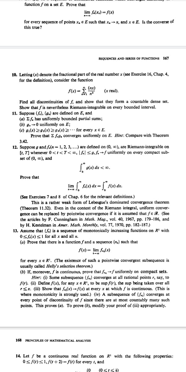 function f on a set E. Prove that
lim f.(x,) = f(x)
for every sequence of points x, e E such that x, x, and x e E, Is the converse of
this true?
SEQUENCES AND SERIES OF FUNCTIONS 167
10. Letting (x) denote the fractional part of the real number x (see Exercise 16, Chap. 4,
for the definition), consider the function
(nx)
f(x) =
(x real).
Find all discontinuities of f, and show that they form a countable dense set.
Show that fis nevertheless Riemann-integrable on every bounded interval.
11. Suppose {fa}, {gn) are defined on E, and
(a) Ef, has uniformly bounded partial sums;
(b) g, →0 uniformly on E;
(c) g.(x) 29:(x)Z 9s(x) 2·… for every x € E.
Prove that E fng, converges uniformly on E. Hint: Compare with Theorem
3.42.
12. Suppose g and f.(n= 1, 2, 3, ...) are defined on (0, ∞), are Riemann-integrable on
[t, T] whenever 0<t<T<∞, |fal <9,f.→f uniformly on every compact sub-
set of (0, o), and
g(x) dx < 0.
Prove that
m fx) dx=
lim
(See Exercises 7 and 8 of Chap. 6 for the relevant definitions.)
This is a rather weak form of Lebesgue's dominated convergence theorem
(Theorem 11.32). Even in the context of the Riemann integral, uniform conver-
gence can be replaced by pointwise convergence if it is assumed that fE R. (See
the articles by F. Cunningham in Math. Mag., vol. 40, 1967, pp. 179–186, and
by H. Kestelman in Amer. Math. Monthly, vol. 77, 1970, pp. 182–187.)
13. Assume that {f) is a sequence of monotonically increasing functions on R' with
OSA(x)S1 for all x and all n.
(a) Prove that there is a function f and a sequence {n} such that
f(x) = lim fa,(x)
for every x e R'. (The existence of such a pointwise convergent subsequence is
usually called Helly's selection theorem.)
(b) If, moreover, f is continuous, prove that fa f uniformly on compact sets.
Hin!: (i) Some subsequence {fa} converges at all rational points r, say, to
f(t). (ii) Define fS(x), for any x e R', to be sup f(r), the sup being taken over all
rSx. (ii) Show that fa(x) →f(x) at every x at which f is continuous. (This is
where monotonicity is strongly used.) (iv) A subsequence of {fa} converges at
every point of discontinuity of f since there are at most countably many such
points. This proves (a). To prove (b), modify your proof of (iii) appropriately.
168 PRINCIPLES OF MATHEMATICAL ANALYSIS
14. Let f be a continuous real function on R' with the following properties:
Os S(1)<1, f(t+ 2) = f(t) for every t, and
(0
