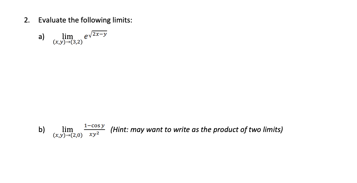 2.
Evaluate the following limits:
a)
lim
ev2x-y
(x,y)¬(3,2)
1-cos y
b)
lim
(Hint: may want to write as the product of two limits)
(x,y)→(2,0) xy2

