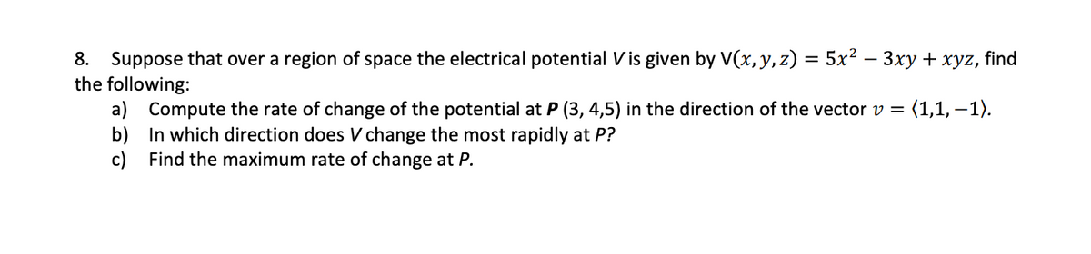 Suppose that over a region of space the electrical potential V is given by V(x, y, z) = 5x² – 3xy + xyz, find
the following:
a) Compute the rate of change of the potential at P (3, 4,5) in the direction of the vector v =
b) In which direction does V change the most rapidly at P?
c) Find the maximum rate of change at P.
8.
: (1,1, – 1).
