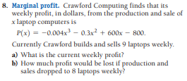 8. Marginal profit. Crawford Computing finds that its
weekly profit, in dollars, from the production and sale of
x laptop computers is
P(x) = -0.004x – 0.3x² + 600x – 800.
Currently Crawford builds and sells 9 laptops weekly.
a) What is the current weekly profit?
b) How much profit would be lost if production and
sales dropped to 8 laptops weekly?
