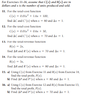 For Exercises 11-16, assume that C(x) and R(x) are in
dollars and x is the number of units produced and sold.
11. For the total-cost function
C(x) = 0.01x? + 1.6x + 100,
find AC and C'(x) when x = 80 and Ax = 1.
12. For the total-cost function
C(x) = 0.01x? + 0.6x + 30,
find AC and C'(x) when x= 70 and Ax = 1.
13. For the total-revenue function
R(x) = 2x,
find AR and R'(x) when x = 70 and Ax = 1.
14. For the total-revenue function
R(x) = 3x,
find AR and R'(x) when x = 80 and Ax = 1.
15. a) Using C(x) from Exercise 11 and R(x) from Exercise 14,
find the total profit, P(x).
b) Find AP and P'(x) when x = 80 and Ax = 1.
16. a) Using C(x) from Exercise 12 and R(x) from Exercise 13,
find the total profit, P(x).
b) Find AP and P'(x) when x = 70 and Ax = 1.
