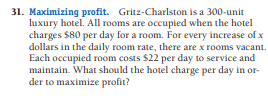 31. Maximizing profit. Gritz-Charlston is a 300-unit
luxury hotel. All rooms are occupied when the hotel
charges $80 per day for a room. For every increase of x
dollars in the daily room rate, there are x rooms vacant.
Each occupied room costs $22 per day to service and
maintain. What should the hotel charge per day in or-
der to maximize profit?
