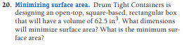 20. Minimizing surface area. Drum Tight Containers is
designing an open-top, square-based, rectangular box
that will have a volume of 62.5 in. What dimensions
will minimize surface area? What is the minimum sur-
face area?

