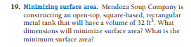 19. Minimizing surface area. Mendoza Soup Company is
constructing an open-top, square-based, rectangular
metal tank that will have a volume of 32 ft. What
dimensions will minimize surface area? What is the
minimum surface area?
