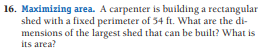 16. Maximizing area. A carpenter is building a rectangular
shed with a fixed perimeter of 54 ft. What are the di-
mensions of the largest shed that can be built? What is
its area?
