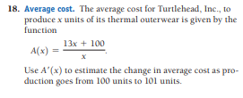 18. Average cost. The average cost for Turtlehead, Inc., to
produce x units of its thermal outerwear is given by the
function
13x + 100
A(x) =
Use A'(x) to estimate the change in average cost as pro-
duction goes from 100 units to 101 units.

