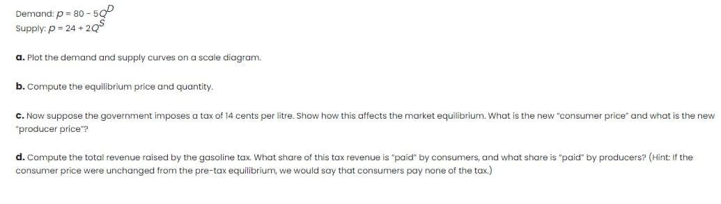 Demand: p = 80 - 500
Supply: p = 24 + 2Q°
a. Plot the demand and supply curves on a scale diagram.
b. Compute the equilibrium price and quantity.
C. Now suppose the government imposes a tax of 14 cents per litre. Show how this affects the market equilibrium. What is the new "consumer price" and what is the new
"producer price"?
d. Compute the total revenue raised by the gasoline tax. What share of this tax revenue is "paid" by consumers, and what share is "paid" by producers? (Hint: If the
consumer price were unchanged from the pre-tax equilibrium, we would say that consumers pay none of the tax.)
