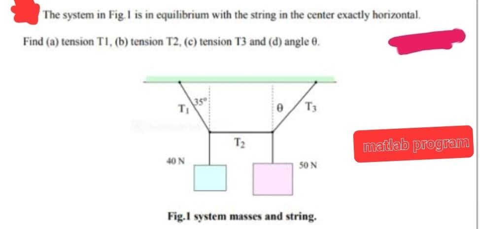 The system in Fig. 1 is in equilibrium with the string in the center exactly horizontal.
Find (a) tension T1, (b) tension T2, (c) tension T3 and (d) angle 0.
40 N
35⁰
T₂
0
T3
50 N
Fig.1 system masses and string.
matlab program