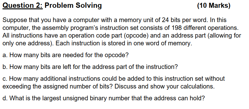 Question 2: Problem Solving
(10 Marks)
Suppose that you have a computer with a memory unit of 24 bits per word. In this
computer, the assembly program's instruction set consists of 198 different operations.
All instructions have an operation code part (opcode) and an address part (allowing for
only one address). Each instruction is stored in one word of memory.
a. How many bits are needed for the opcode?
b. How many bits are left for the address part of the instruction?
c. How many additional instructions could be added to this instruction set without
exceeding the assigned number of bits? Discuss and show your calculations.
d. What is the largest unsigned binary number that the address can hold?
