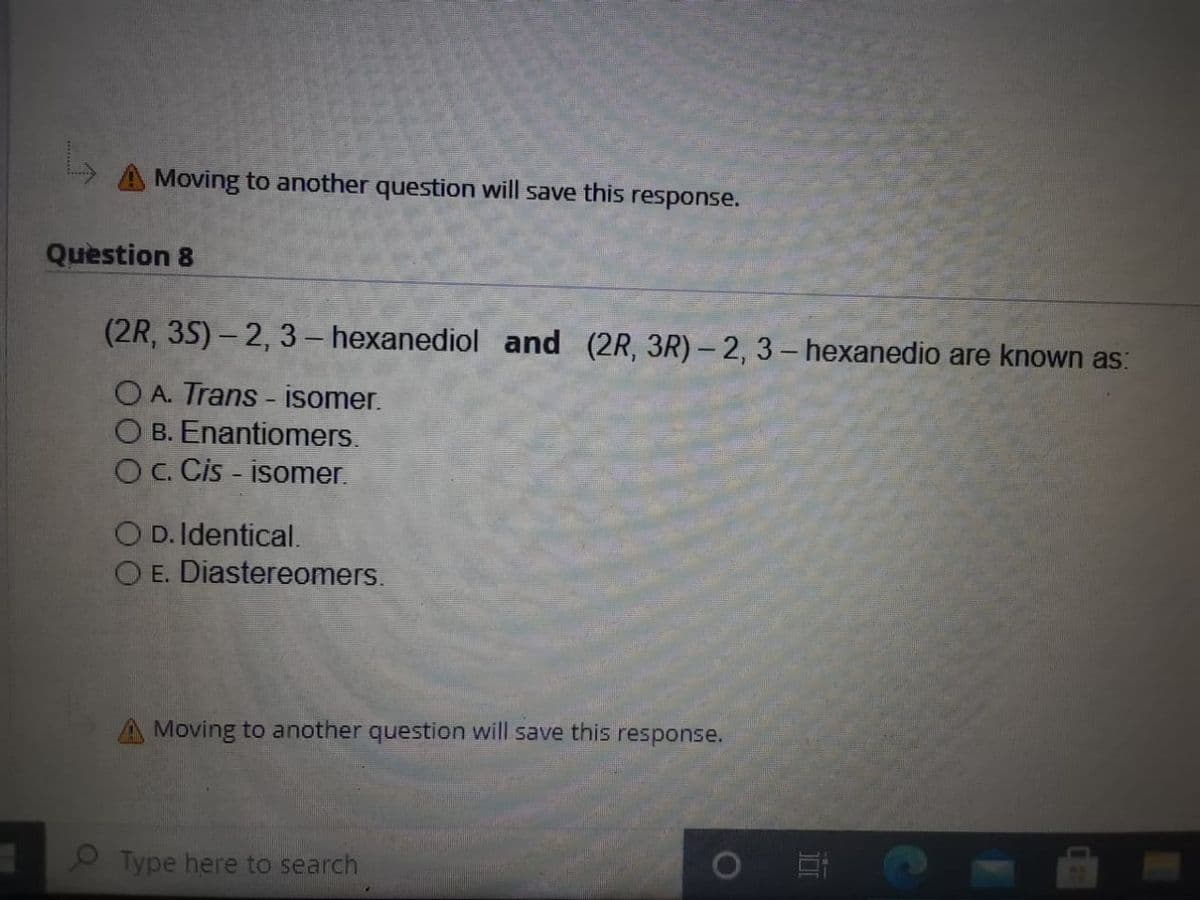A Moving to another question will save this response.
Question 8
(2R, 35) – 2, 3 – hexanediol and (2R, 3R) –2, 3 – hexanedio are known as:
O A. Trans - isomer.
O B. Enantiomers.
OC. Cis - isomer.
O D. Identical.
O E. Diastereomers.
Moving to another question will save this response.
O Type here to search

