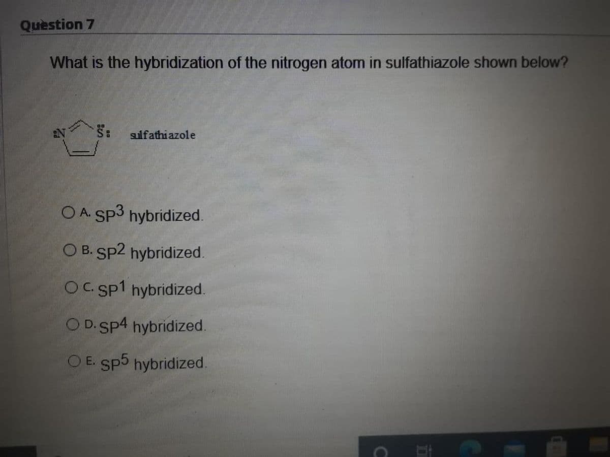 Question 7
What is the hybridization of the nitrogen atom in sulfathiazole shown below?
S:
gulfathiazole
OA Sp3 hybridized.
O B. Sp2 hybridized.
OC sp1 hybridized.
O D.Sp4 hybridized.
OE. Sp5 hybridized.
