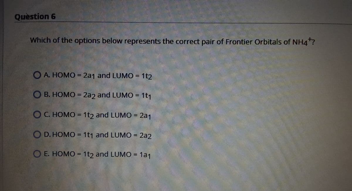 Quèstion 6
Which of the options below represents the correct pair of Frontier Orbitals of NH4?
OA. HOMO = 2a1 and LUMO = 1t2
O B. HOMO = 2a2 and LUMO = 1t1
OC. HOMO = 1t2 and LUMO = 2a1
O D. HOMO = 1t1 and LUMO = 2a2
%3D
%3D
O E. HOMO = 1t2 and LUMO = 1a1
