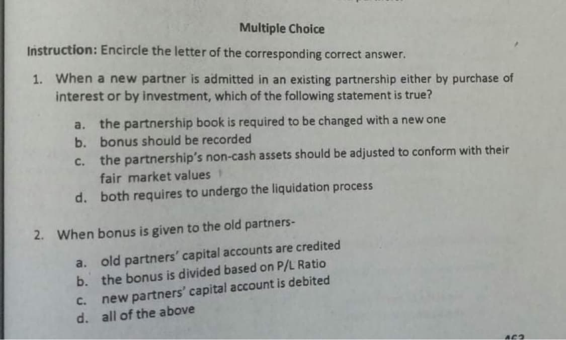 Multiple Choice
Instruction: Encircle the letter of the corresponding correct answer.
1. When a new partner is admitted in an existing partnership either by purchase of
interest or by investment, which of the following statement is true?
a. the partnership book is required to be changed with a new one
b. bonus should be recorded
c. the partnership's non-cash assets should be adjusted to conform with their
fair market values
d. both requires to undergo the liquidation process
2. When bonus is given to the old partners-
a. old partners' capital accounts are credited
b. the bonus is divided based on P/L Ratio
new partners' capital account is debited
d. all of the above
C.
