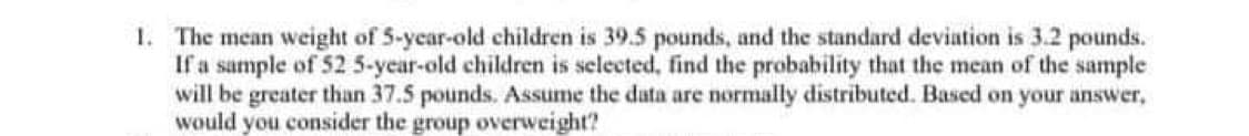 1. The mean weight of 5-year-old children is 39.5 pounds, and the standard deviation is 3.2 pounds.
If a sample of 52 5-year-old children is selected, find the probability that the mean of the sample
will be greater than 37.5 pounds. Assume the data are normally distributed. Based on your answer,
would you consider the group overweight?
