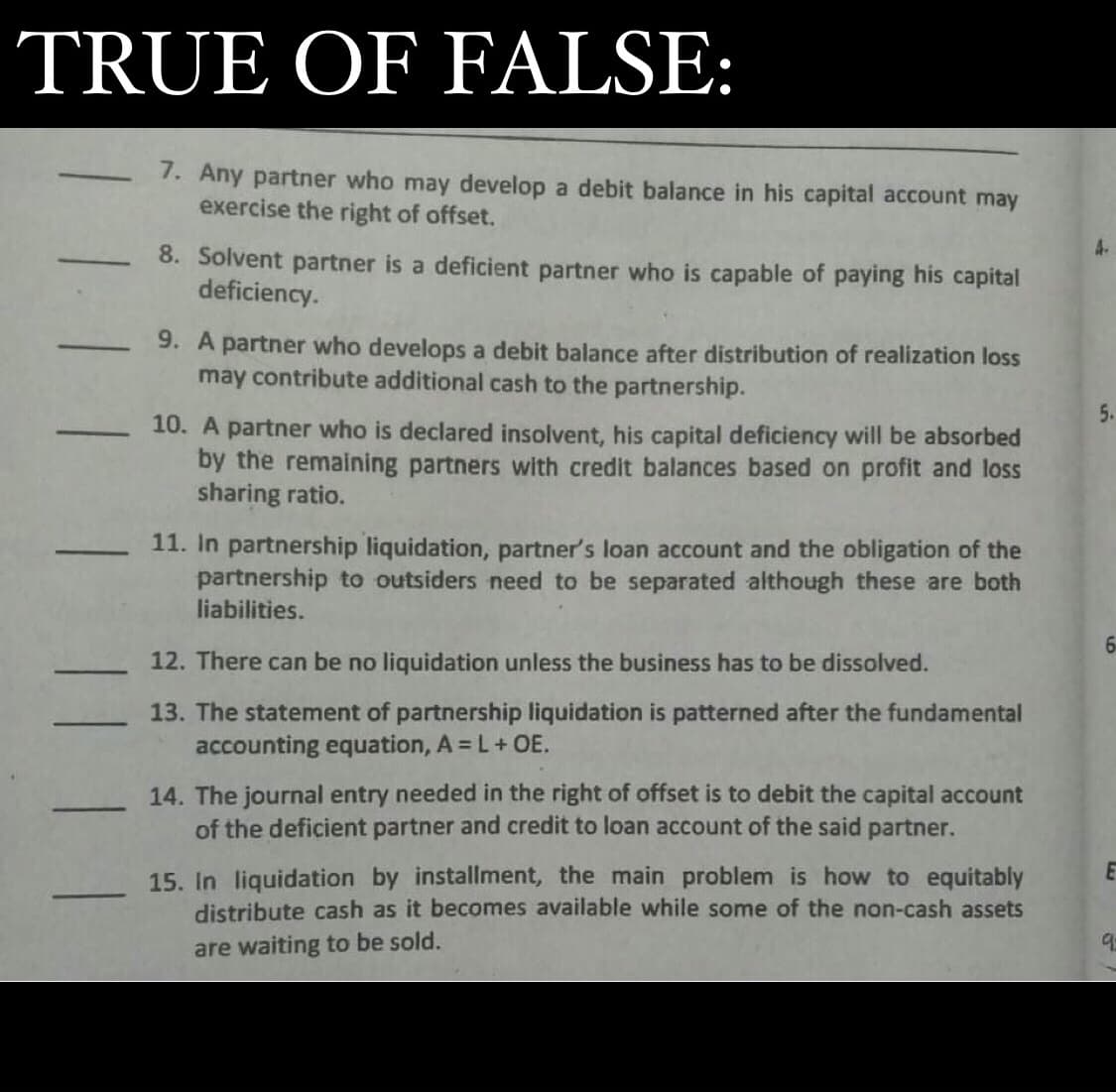 TRUE OF FALSE:
1. Any partner who may develop a debit balance in his capital account may
exercise the right of offset.
4.
8. Solvent partner is a deficient partner who is capable of paying his capital
deficiency.
9. A partner who develops a debit balance after distribution of realization loss
may contribute additional cash to the partnership.
5.
10. A partner who is declared insolvent, his capital deficiency will be absorbed
by the remaining partners with credit balances based on profit and loss
sharing ratio.
11. In partnership liquidation, partner's loan account and the obligation of the
partnership to outsiders need to be separated although these are both
liabilities.
12. There can be no liquidation unless the business has to be dissolved.
13. The statement of partnership liquidation is patterned after the fundamental
accounting equation, A = L+ OE.
14. The journal entry needed in the right of offset is to debit the capital account
of the deficient partner and credit to loan account of the said partner.
-
15. In liquidation by installment, the main problem is how to equitably
distribute cash as it becomes available while some of the non-cash assets
are waiting to be sold.
