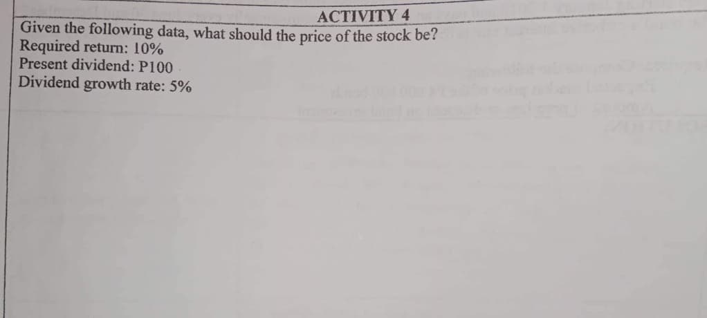 ACTIVITY 4
Given the following data, what should the price of the stock be?
Required return: 10%
Present dividend: P100
Dividend growth rate: 5%
