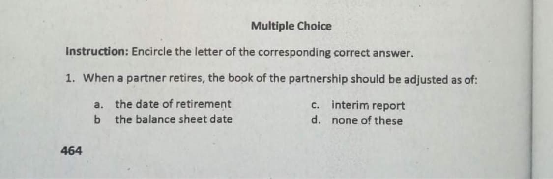 Multiple Choice
Instruction: Encircle the letter of the corresponding correct answer.
1. When a partner retires, the book of the partnership should be adjusted as of:
the date of retirement
interim report
a.
C.
the balance sheet date
d. none of these
464
