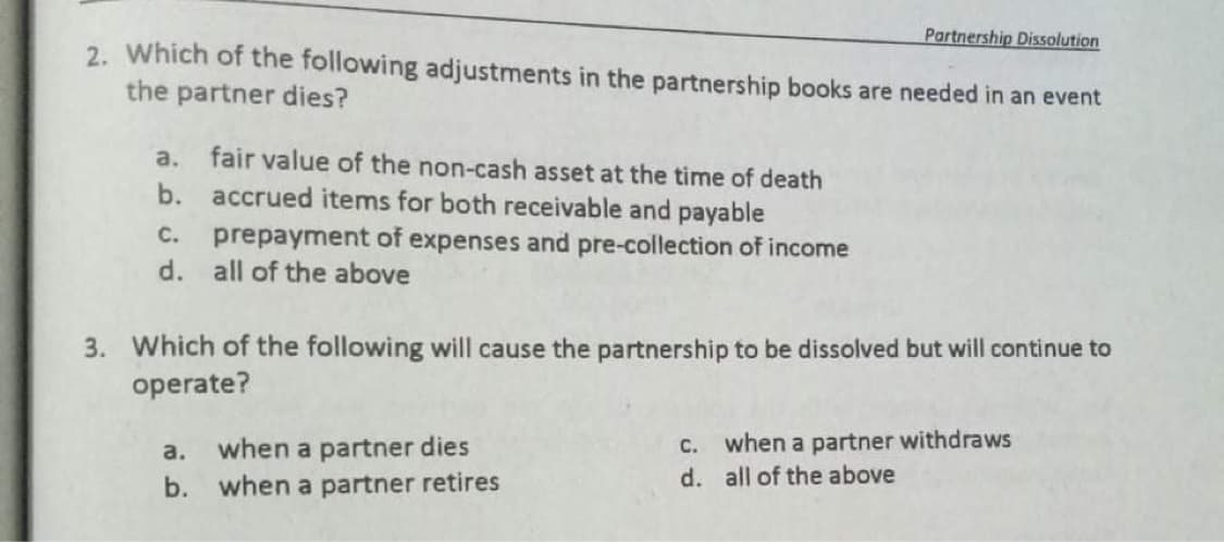 Partnership Dissolution
2. Which of the following adjustments in the partnership books are needed in an event
the partner dies?
a.
fair value of the non-cash asset at the time of death
b. accrued items for both receivable and payable
prepayment of expenses and pre-collection of income
d. all of the above
C.
3. Which of the following will cause the partnership to be dissolved but will continue to
operate?
C. when a partner withdraws
d. all of the above
a.
when a partner dies
b.
when a partner retires
