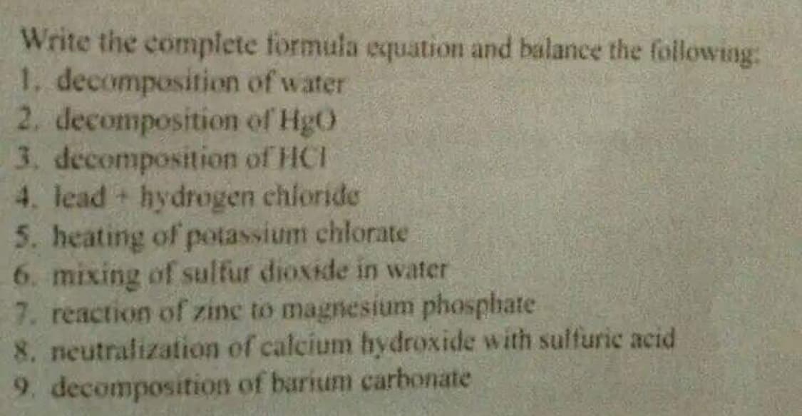 Write the complete formula equation and balance the following:
1, decomposition of water
2. decomposition of HgO
3. decomposition of HCI
4. lead hydrogen chioride
5. heating of potassium chlorate
6. mixing of sulfur dioxide in water
7. reaction of zinc to magnesium phosphate
8. neutrafization of calcium hydroxide with sulfuric acid
9. decomposition of barium carbonate
