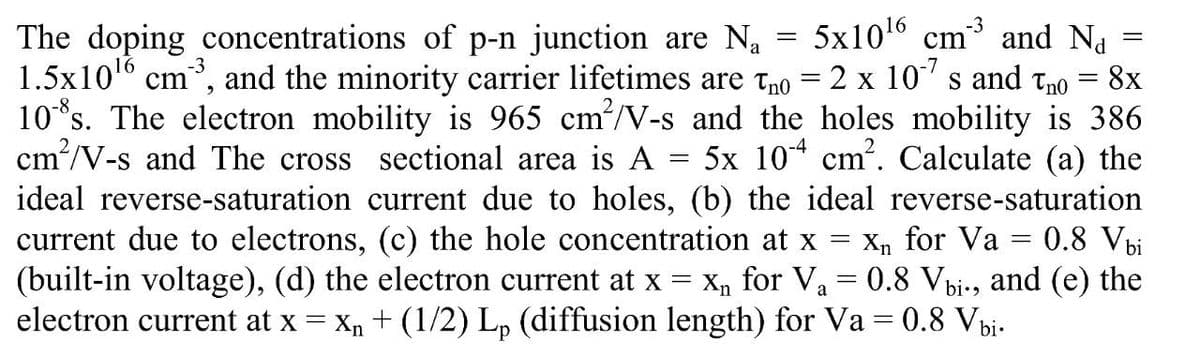 The doping concentrations of p-n junction are N = 5x1016 cm and Na =
1.5x101 cm
10*s. The electron mobility is 965 cm/V-s and the holes mobility is 386
cm/V-s and The cross sectional area is A
ideal reverse-saturation current due to holes, (b) the ideal reverse-saturation
current due to electrons, (c) the hole concentration at x
(built-in voltage), (d) the electron current at x = Xn for Va = 0.8 Vbi-, and (e) the
electron current at x = xn + (1/2) L, (diffusion length) for Va = 0.8 Vbi-
-3
and the minority carrier lifetimes are tno = 2 x 10' s and tno = 8x
5x 10* cm?. Calculate (a) the
Xn for Va
0.8 Vbi

