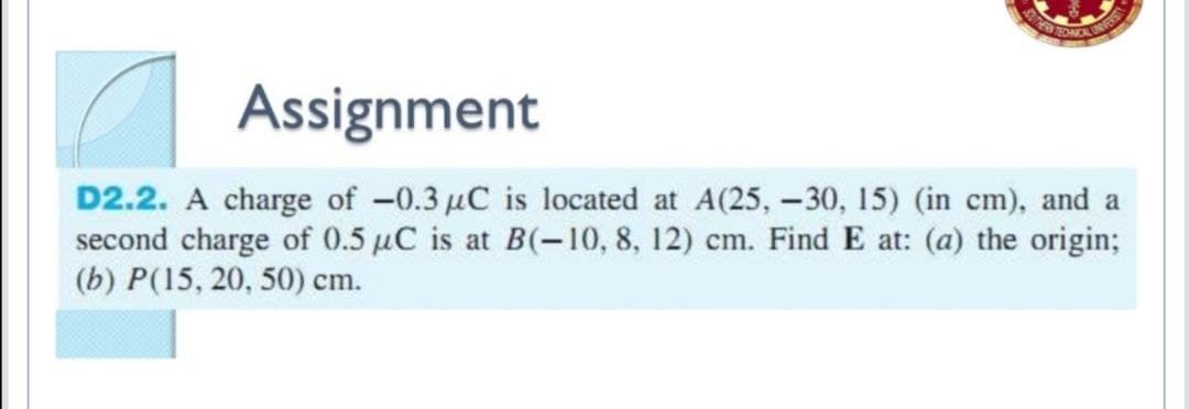 Assignment
UNVERS
D2.2. A charge of -0.3 µC is located at A(25, -30, 15) (in cm), and a
second charge of 0.5 µC is at B(-10, 8, 12) cm. Find E at: (a) the origin;
(b) P(15, 20, 50) cm.
